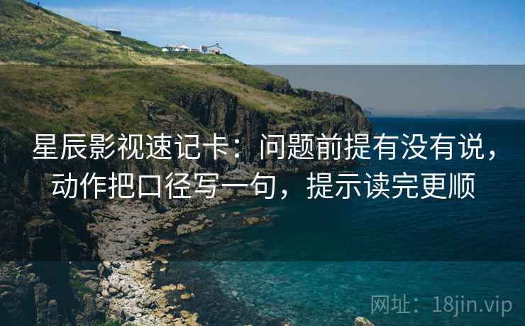 星辰影视速记卡：问题前提有没有说，动作把口径写一句，提示读完更顺