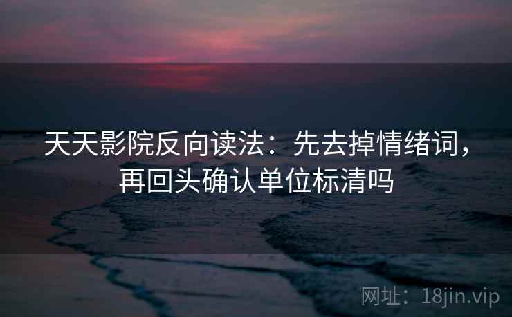 天天影院反向读法：先去掉情绪词，再回头确认单位标清吗  第2张