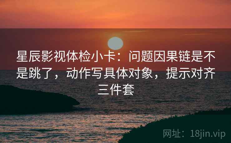 星辰影视体检小卡：问题因果链是不是跳了，动作写具体对象，提示对齐三件套