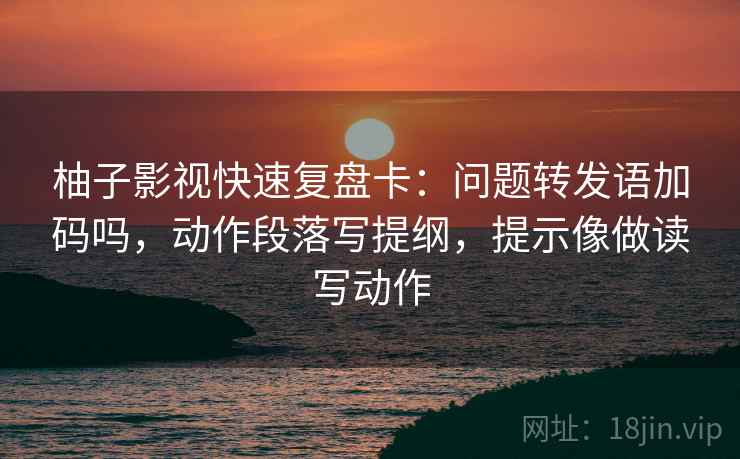 柚子影视快速复盘卡：问题转发语加码吗，动作段落写提纲，提示像做读写动作