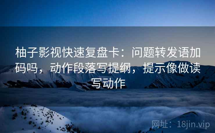 柚子影视快速复盘卡：问题转发语加码吗，动作段落写提纲，提示像做读写动作  第2张