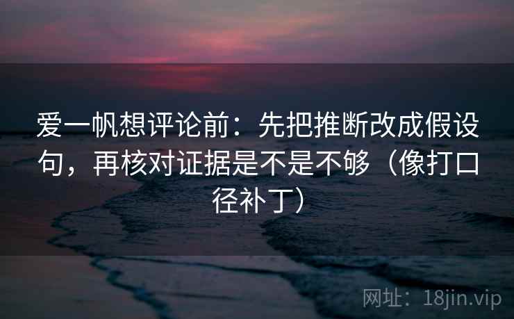 爱一帆想评论前：先把推断改成假设句，再核对证据是不是不够（像打口径补丁）
