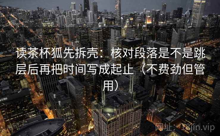读茶杯狐先拆壳：核对段落是不是跳层后再把时间写成起止（不费劲但管用）