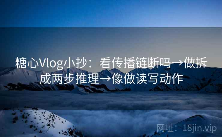 糖心Vlog小抄：看传播链断吗→做拆成两步推理→像做读写动作
