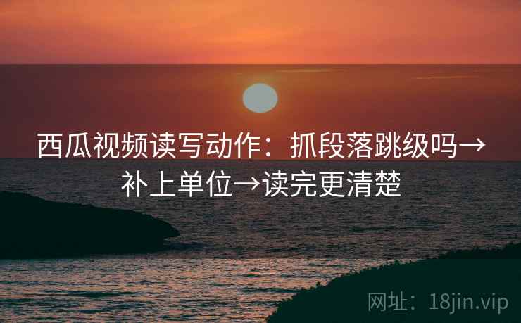 西瓜视频读写动作：抓段落跳级吗→补上单位→读完更清楚
