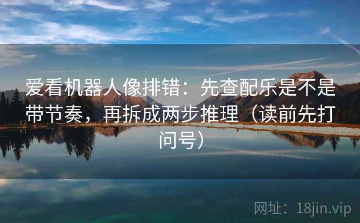 爱看机器人像排错：先查配乐是不是带节奏，再拆成两步推理（读前先打问号）