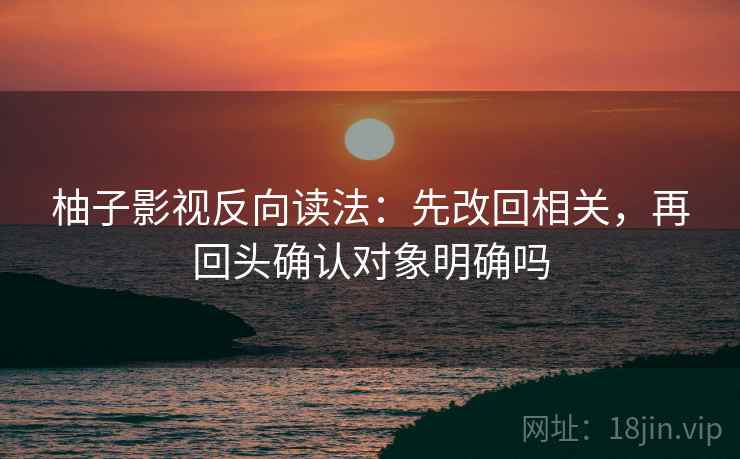 柚子影视反向读法：先改回相关，再回头确认对象明确吗  第2张