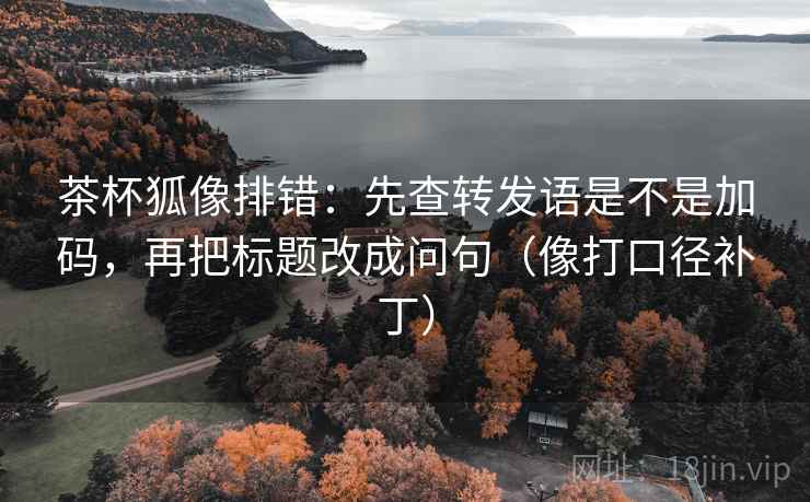茶杯狐像排错：先查转发语是不是加码，再把标题改成问句（像打口径补丁）