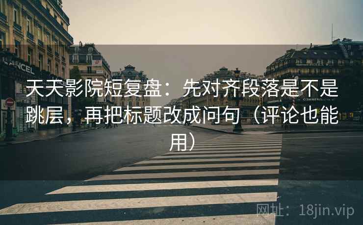 天天影院短复盘：先对齐段落是不是跳层，再把标题改成问句（评论也能用）