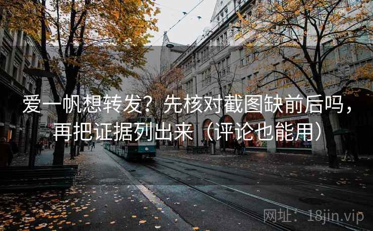 爱一帆想转发？先核对截图缺前后吗，再把证据列出来（评论也能用）