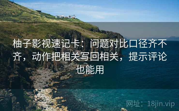 柚子影视速记卡：问题对比口径齐不齐，动作把相关写回相关，提示评论也能用  第2张