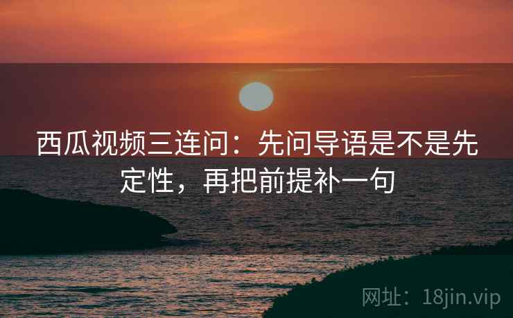 西瓜视频三连问：先问导语是不是先定性，再把前提补一句
