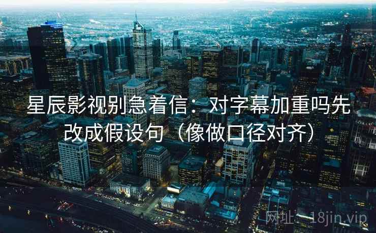 星辰影视别急着信：对字幕加重吗先改成假设句（像做口径对齐）
