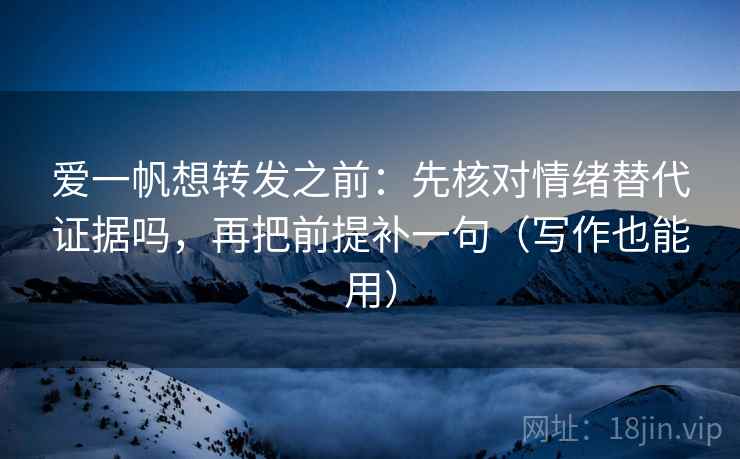 爱一帆想转发之前：先核对情绪替代证据吗，再把前提补一句（写作也能用）