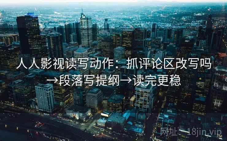 人人影视读写动作：抓评论区改写吗→段落写提纲→读完更稳