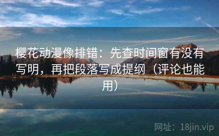 樱花动漫像排错：先查时间窗有没有写明，再把段落写成提纲（评论也能用）