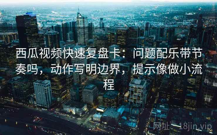 西瓜视频快速复盘卡：问题配乐带节奏吗，动作写明边界，提示像做小流程