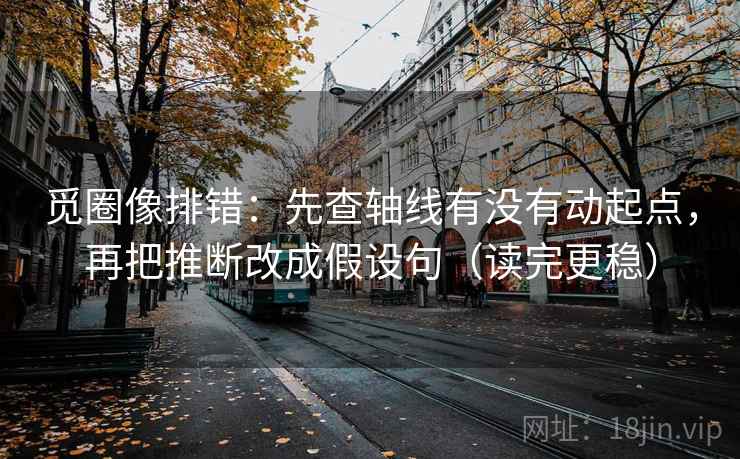 觅圈像排错：先查轴线有没有动起点，再把推断改成假设句（读完更稳）  第2张