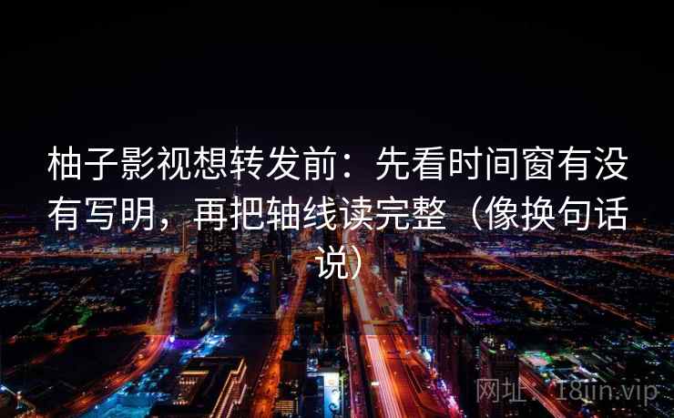 柚子影视想转发前：先看时间窗有没有写明，再把轴线读完整（像换句话说）  第2张