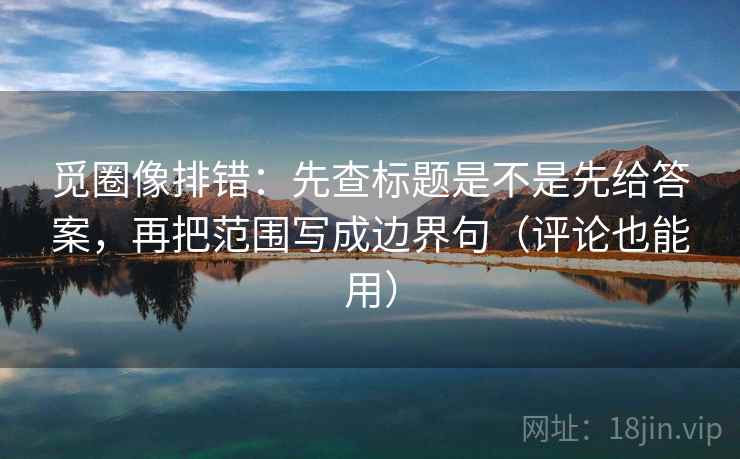 觅圈像排错：先查标题是不是先给答案，再把范围写成边界句（评论也能用）