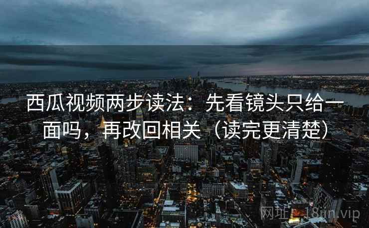 西瓜视频两步读法：先看镜头只给一面吗，再改回相关（读完更清楚）