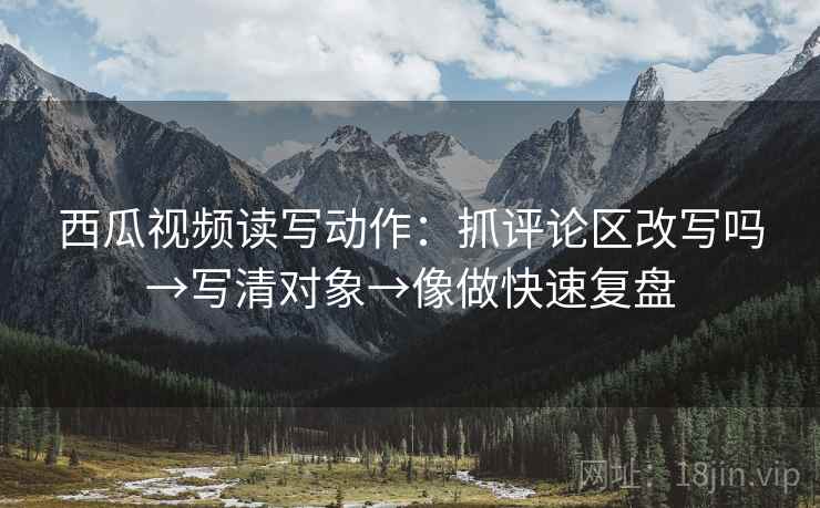 西瓜视频读写动作：抓评论区改写吗→写清对象→像做快速复盘