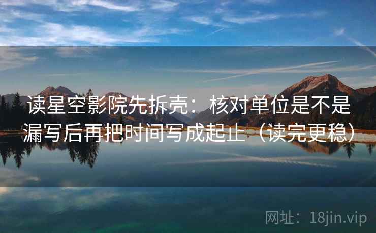 读星空影院先拆壳：核对单位是不是漏写后再把时间写成起止（读完更稳）  第2张