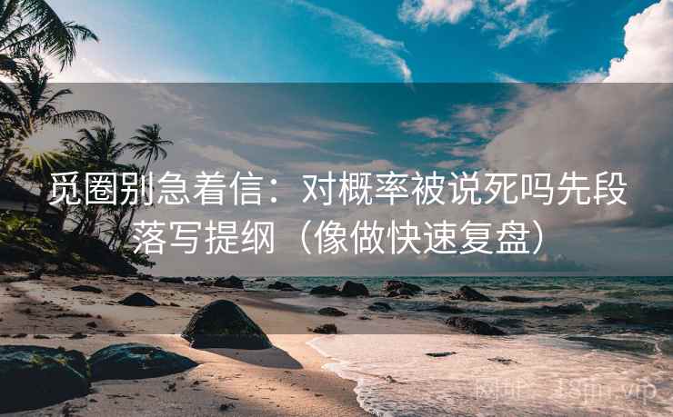 觅圈别急着信：对概率被说死吗先段落写提纲（像做快速复盘）