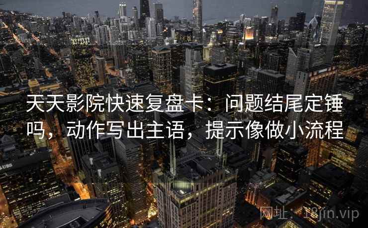 天天影院快速复盘卡：问题结尾定锤吗，动作写出主语，提示像做小流程  第2张