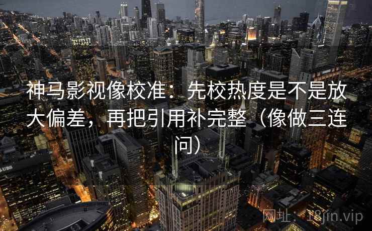 神马影视像校准：先校热度是不是放大偏差，再把引用补完整（像做三连问）