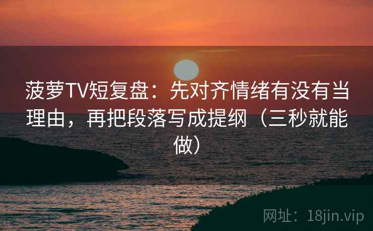 菠萝TV短复盘：先对齐情绪有没有当理由，再把段落写成提纲（三秒就能做）