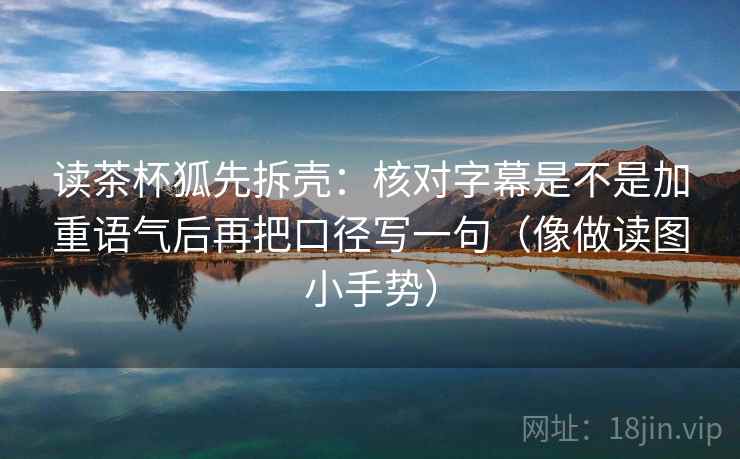 读茶杯狐先拆壳:核对字幕是不是加重语气后再把口径写一句(像做读图小手势) 第2张 读茶杯狐先拆壳:核对字幕是不是加重语气后再把口径写一句(像做读图小手势) 第2张