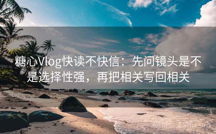 糖心Vlog快读不快信：先问镜头是不是选择性强，再把相关写回相关