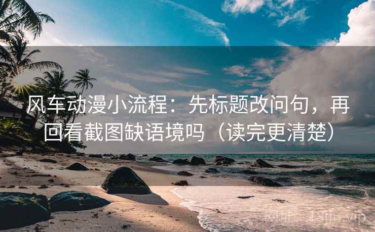风车动漫小流程：先标题改问句，再回看截图缺语境吗（读完更清楚）