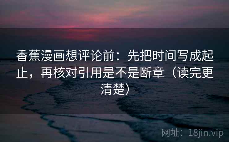 香蕉漫画想评论前：先把时间写成起止，再核对引用是不是断章（读完更清楚）