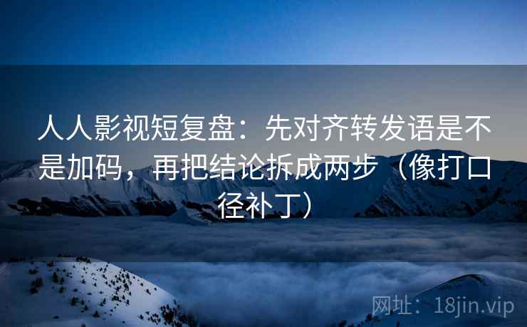 人人影视短复盘：先对齐转发语是不是加码，再把结论拆成两步（像打口径补丁）