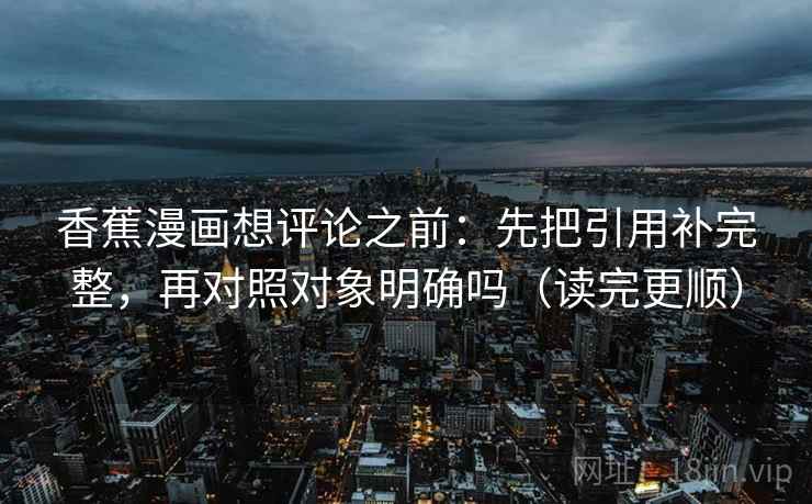 香蕉漫画想评论之前：先把引用补完整，再对照对象明确吗（读完更顺）  第2张