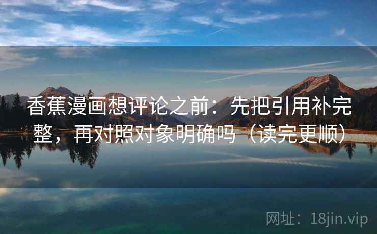香蕉漫画想评论之前：先把引用补完整，再对照对象明确吗（读完更顺）